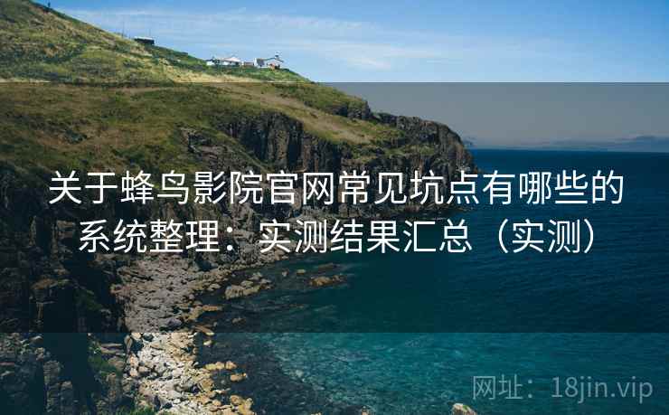 关于蜂鸟影院官网常见坑点有哪些的系统整理：实测结果汇总（实测）