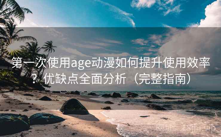 第一次使用age动漫如何提升使用效率？优缺点全面分析（完整指南）