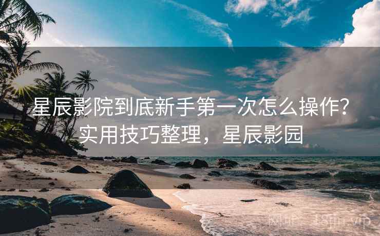 星辰影院到底新手第一次怎么操作？实用技巧整理，星辰影园