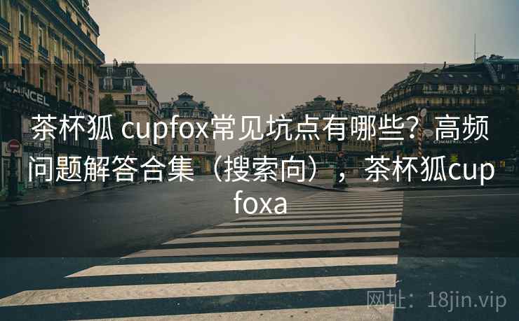 茶杯狐 cupfox常见坑点有哪些？高频问题解答合集（搜索向），茶杯狐cupfoxa