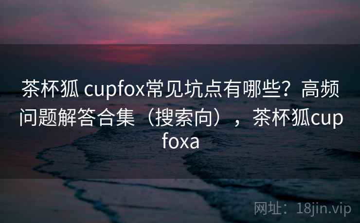 茶杯狐 cupfox常见坑点有哪些？高频问题解答合集（搜索向），茶杯狐cupfoxa
