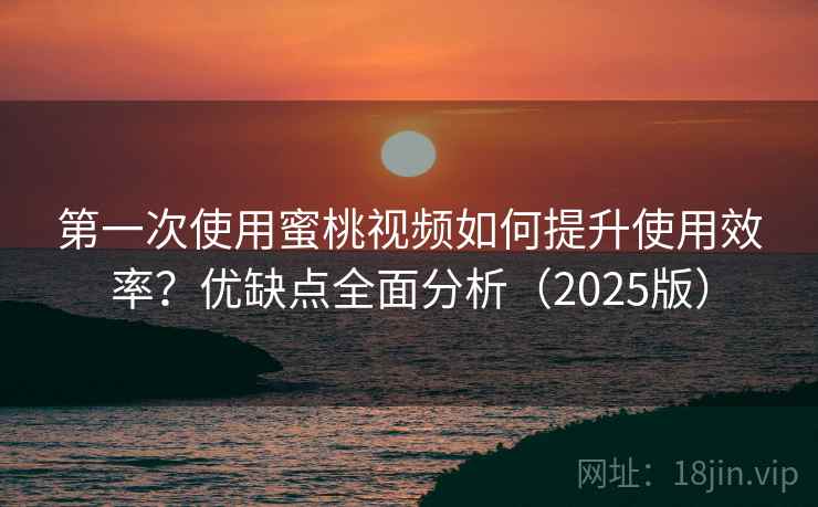 第一次使用蜜桃视频如何提升使用效率？优缺点全面分析（2025版）