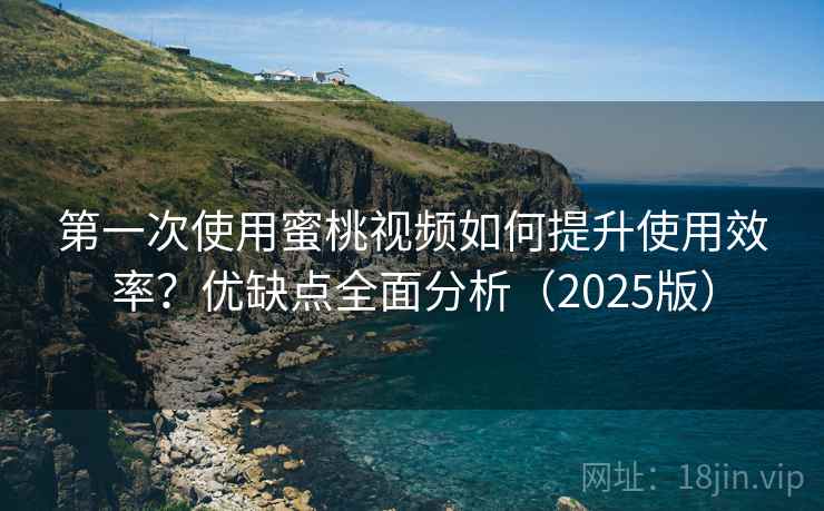 第一次使用蜜桃视频如何提升使用效率？优缺点全面分析（2025版）