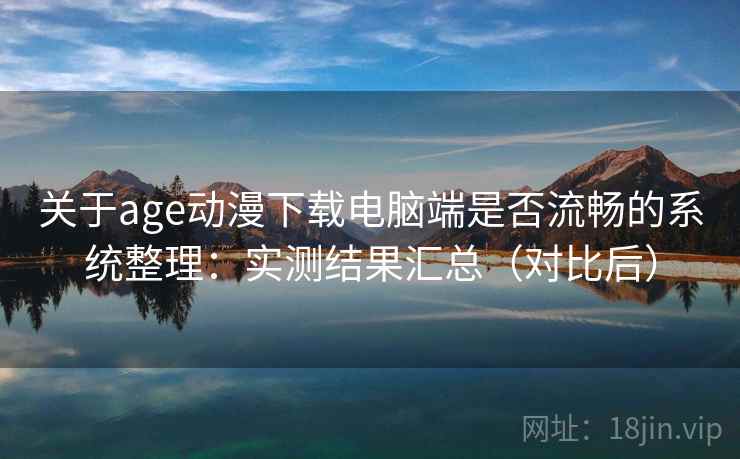 关于age动漫下载电脑端是否流畅的系统整理：实测结果汇总（对比后）
