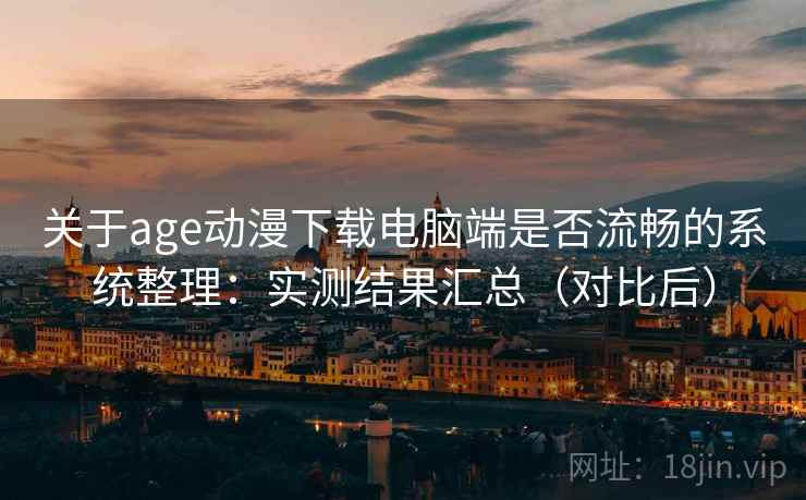 关于age动漫下载电脑端是否流畅的系统整理：实测结果汇总（对比后）