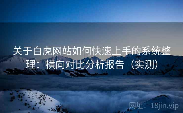 关于白虎网站如何快速上手的系统整理：横向对比分析报告（实测）