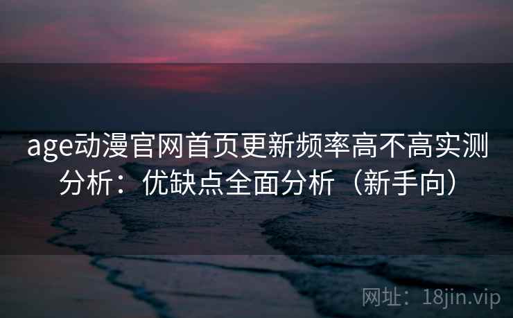 age动漫官网首页更新频率高不高实测分析：优缺点全面分析（新手向）