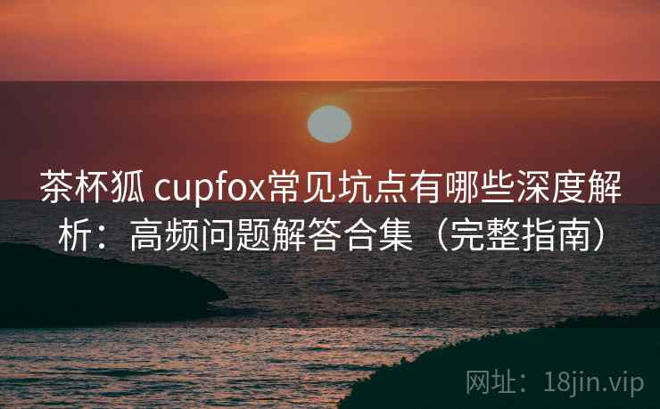 茶杯狐 cupfox常见坑点有哪些深度解析：高频问题解答合集（完整指南）