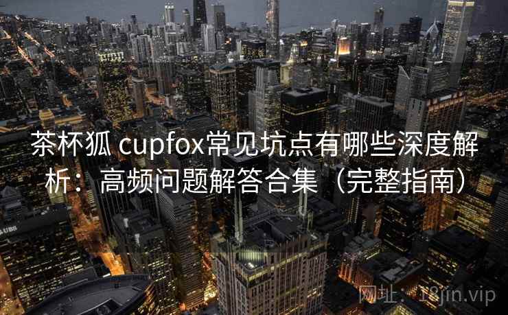 茶杯狐 cupfox常见坑点有哪些深度解析：高频问题解答合集（完整指南）