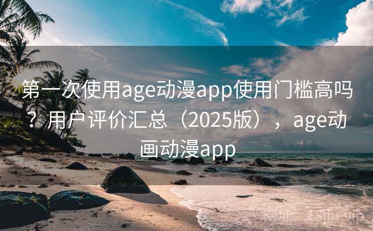 第一次使用age动漫app使用门槛高吗？用户评价汇总（2025版），age动画动漫app