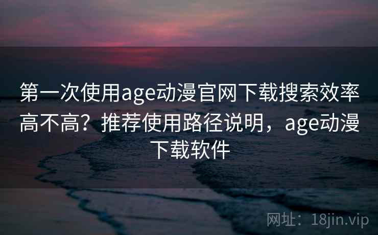 第一次使用age动漫官网下载搜索效率高不高？推荐使用路径说明，age动漫下载软件