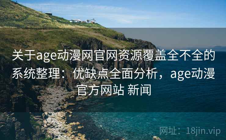 关于age动漫网官网资源覆盖全不全的系统整理：优缺点全面分析，age动漫官方网站 新闻