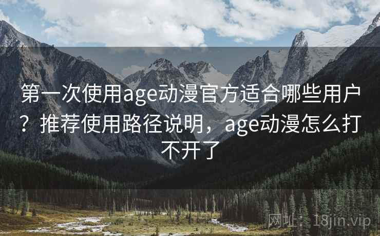 第一次使用age动漫官方适合哪些用户？推荐使用路径说明，age动漫怎么打不开了