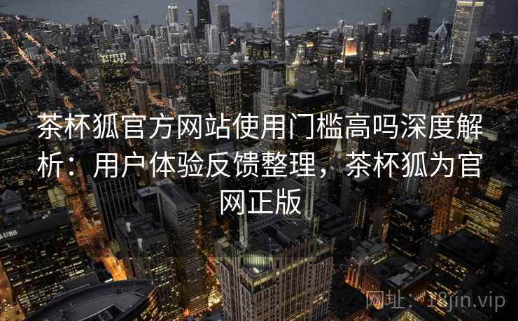 茶杯狐官方网站使用门槛高吗深度解析：用户体验反馈整理，茶杯狐为官网正版
