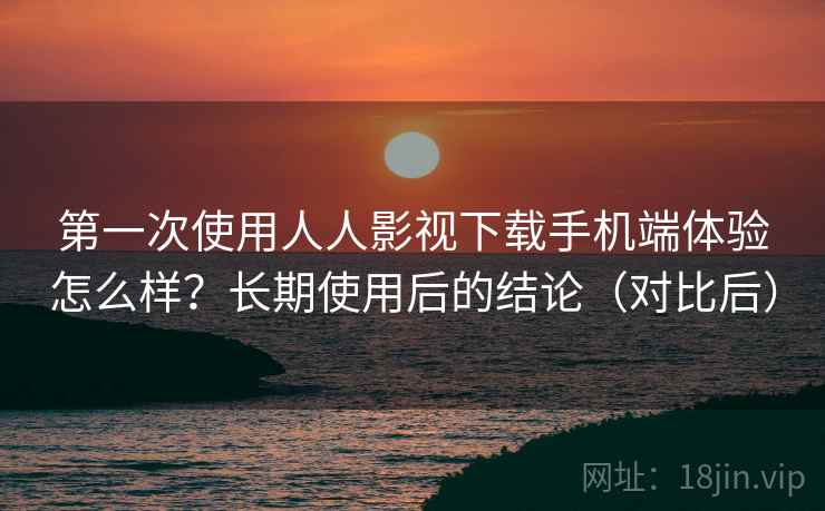 第一次使用人人影视下载手机端体验怎么样？长期使用后的结论（对比后）