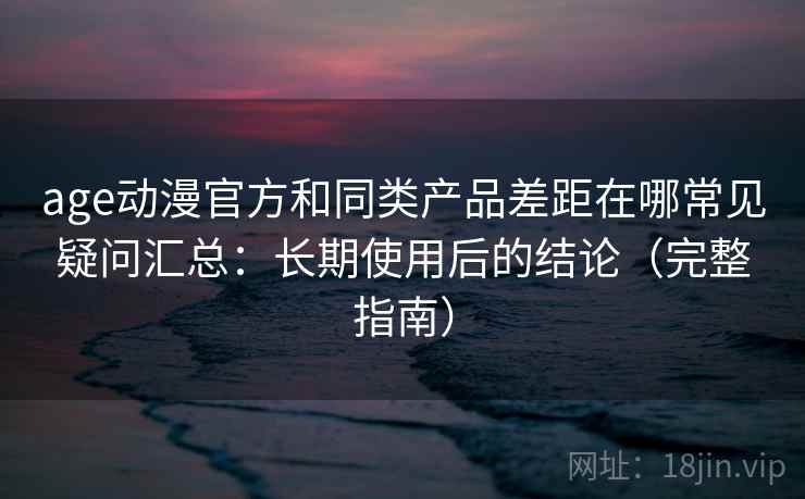 age动漫官方和同类产品差距在哪常见疑问汇总：长期使用后的结论（完整指南）