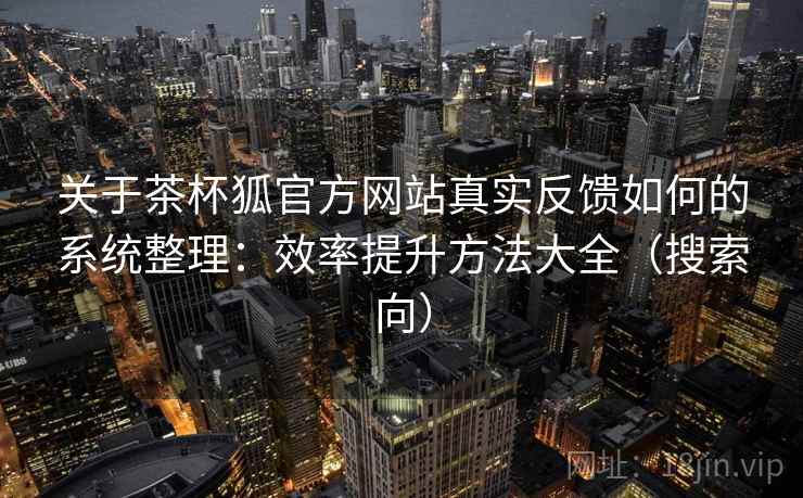 关于茶杯狐官方网站真实反馈如何的系统整理：效率提升方法大全（搜索向）