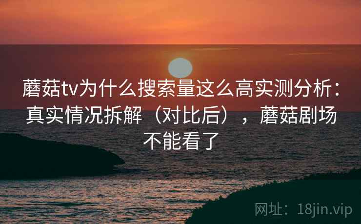 蘑菇tv为什么搜索量这么高实测分析：真实情况拆解（对比后），蘑菇剧场不能看了
