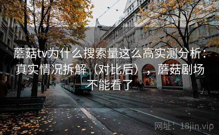 蘑菇tv为什么搜索量这么高实测分析：真实情况拆解（对比后），蘑菇剧场不能看了