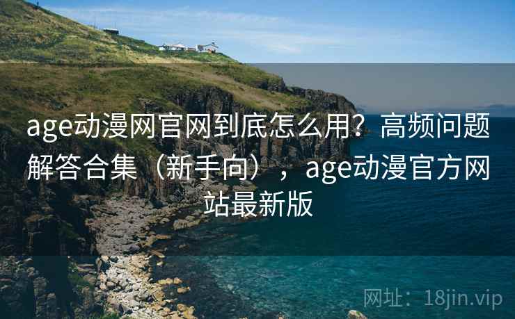 age动漫网官网到底怎么用？高频问题解答合集（新手向），age动漫官方网站最新版