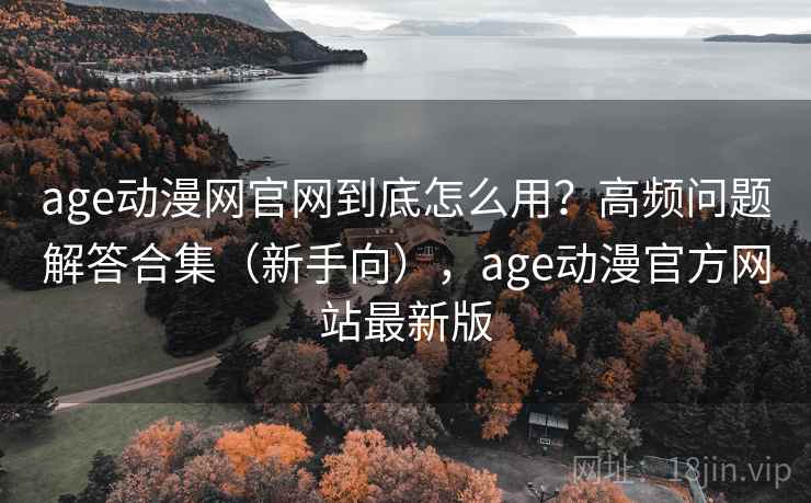 age动漫网官网到底怎么用？高频问题解答合集（新手向），age动漫官方网站最新版