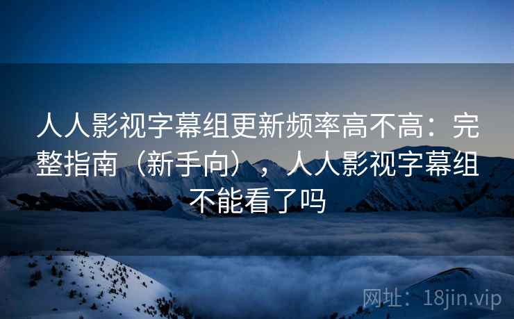人人影视字幕组更新频率高不高：完整指南（新手向），人人影视字幕组不能看了吗