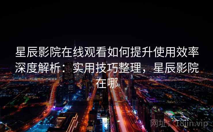 星辰影院在线观看如何提升使用效率深度解析：实用技巧整理，星辰影院在哪