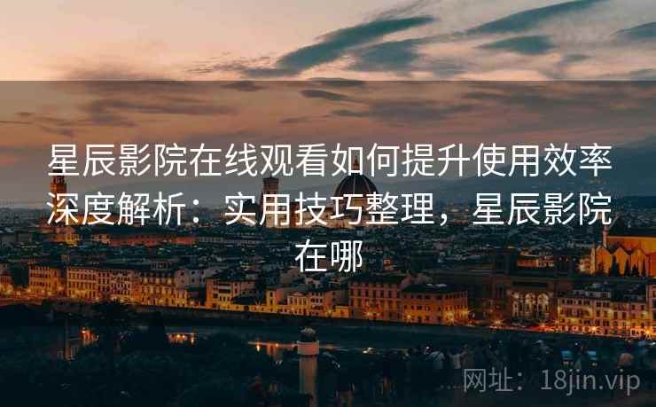 星辰影院在线观看如何提升使用效率深度解析：实用技巧整理，星辰影院在哪