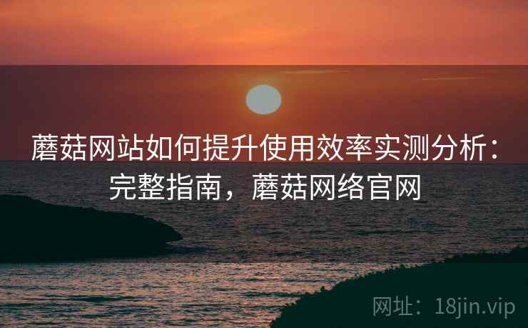 蘑菇网站如何提升使用效率实测分析：完整指南，蘑菇网络官网
