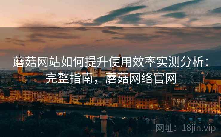 蘑菇网站如何提升使用效率实测分析：完整指南，蘑菇网络官网
