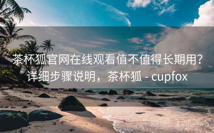 茶杯狐官网在线观看值不值得长期用？详细步骤说明，茶杯狐 - cupfox