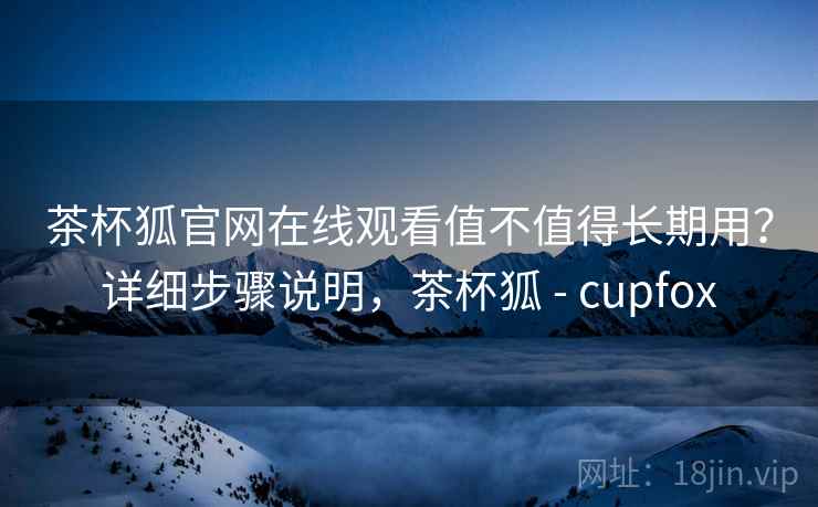 茶杯狐官网在线观看值不值得长期用？详细步骤说明，茶杯狐 - cupfox