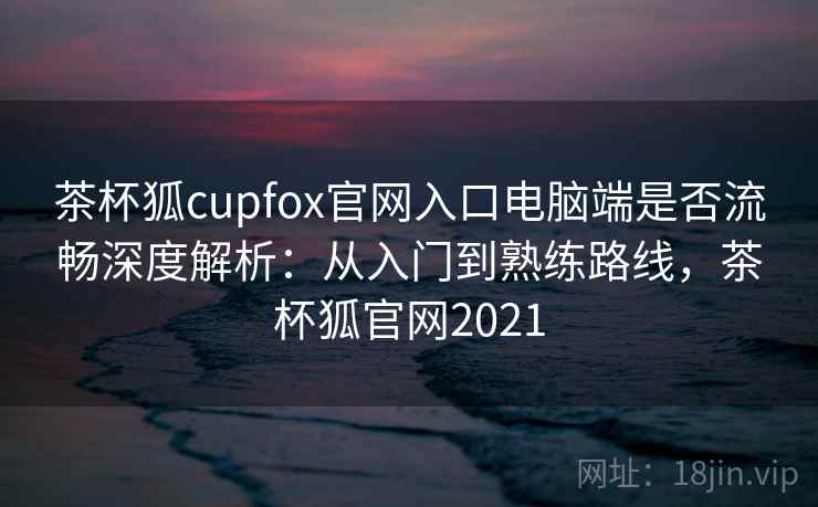 茶杯狐cupfox官网入口电脑端是否流畅深度解析：从入门到熟练路线，茶杯狐官网2021