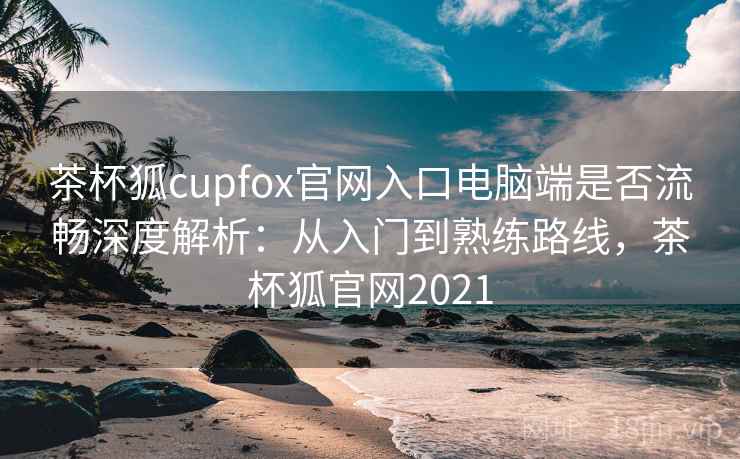 茶杯狐cupfox官网入口电脑端是否流畅深度解析：从入门到熟练路线，茶杯狐官网2021