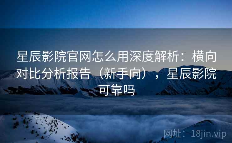 星辰影院官网怎么用深度解析：横向对比分析报告（新手向），星辰影院可靠吗