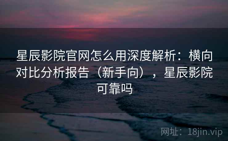 星辰影院官网怎么用深度解析：横向对比分析报告（新手向），星辰影院可靠吗