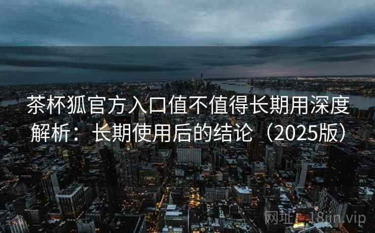 茶杯狐官方入口值不值得长期用深度解析：长期使用后的结论（2025版）