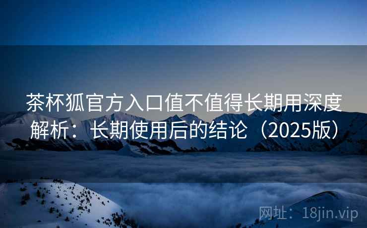 茶杯狐官方入口值不值得长期用深度解析：长期使用后的结论（2025版）
