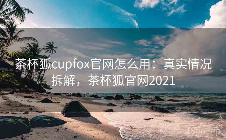 茶杯狐cupfox官网怎么用：真实情况拆解，茶杯狐官网2021