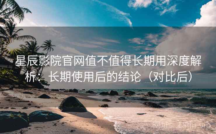 星辰影院官网值不值得长期用深度解析：长期使用后的结论（对比后）