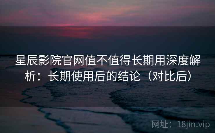 星辰影院官网值不值得长期用深度解析：长期使用后的结论（对比后）