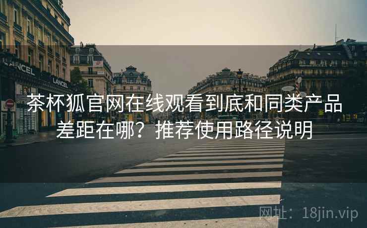 茶杯狐官网在线观看到底和同类产品差距在哪？推荐使用路径说明