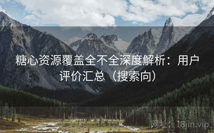 糖心资源覆盖全不全深度解析：用户评价汇总（搜索向）