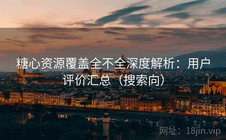 糖心资源覆盖全不全深度解析：用户评价汇总（搜索向）