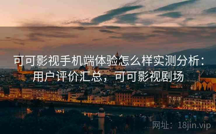 可可影视手机端体验怎么样实测分析：用户评价汇总，可可影视剧场