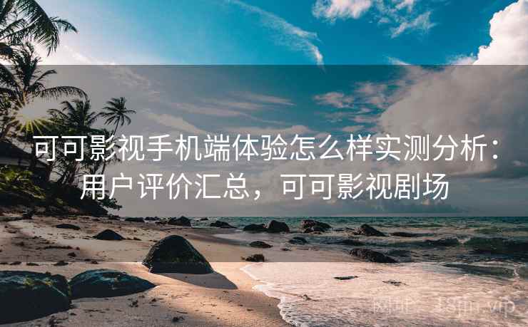可可影视手机端体验怎么样实测分析：用户评价汇总，可可影视剧场