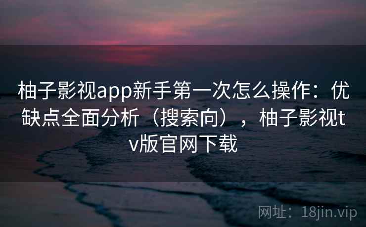 柚子影视app新手第一次怎么操作：优缺点全面分析（搜索向），柚子影视tv版官网下载