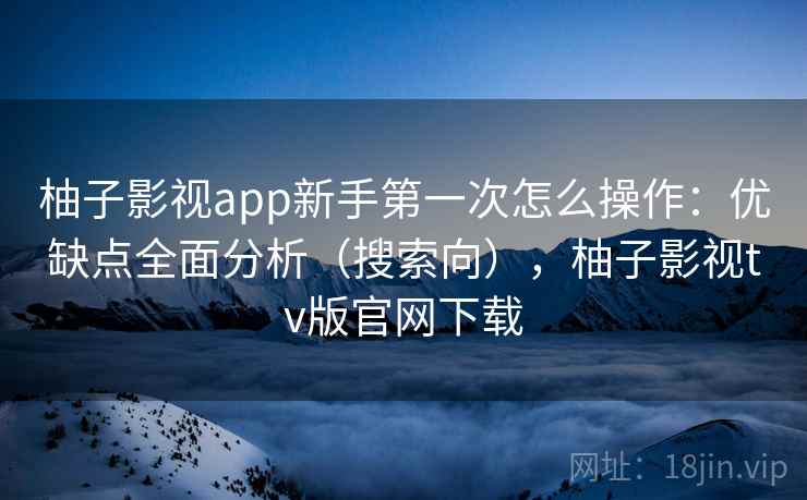 柚子影视app新手第一次怎么操作：优缺点全面分析（搜索向），柚子影视tv版官网下载