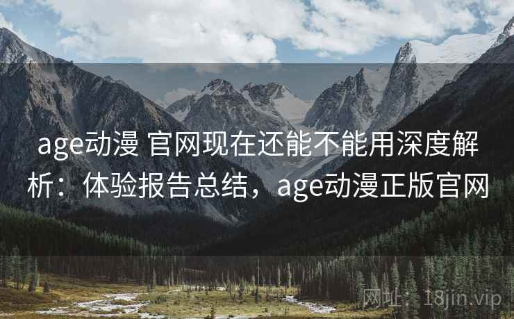 age动漫 官网现在还能不能用深度解析：体验报告总结，age动漫正版官网