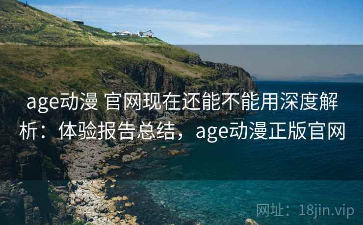 age动漫 官网现在还能不能用深度解析：体验报告总结，age动漫正版官网